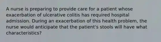 A nurse is preparing to provide care for a patient whose exacerbation of ulcerative colitis has required hospital admission. During an exacerbation of this health problem, the nurse would anticipate that the patient's stools will have what characteristics?