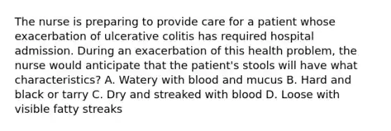 The nurse is preparing to provide care for a patient whose exacerbation of ulcerative colitis has required hospital admission. During an exacerbation of this health problem, the nurse would anticipate that the patient's stools will have what characteristics? A. Watery with blood and mucus B. Hard and black or tarry C. Dry and streaked with blood D. Loose with visible fatty streaks