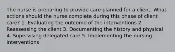 The nurse is preparing to provide care planned for a client. What actions should the nurse complete during this phase of client care? 1. Evaluating the outcome of the interventions 2. Reassessing the client 3. Documenting the history and physical 4. Supervising delegated care 5. Implementing the nursing interventions