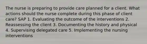 The nurse is preparing to provide care planned for a client. What actions should the nurse complete during this phase of client care? SAP 1. Evaluating the outcome of the interventions 2. Reassessing the client 3. Documenting the history and physical 4. Supervising delegated care 5. Implementing the nursing interventions