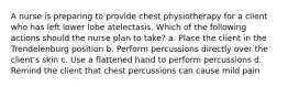 A nurse is preparing to provide chest physiotherapy for a client who has left lower lobe atelectasis. Which of the following actions should the nurse plan to take? a. Place the client in the Trendelenburg position b. Perform percussions directly over the client's skin c. Use a flattened hand to perform percussions d. Remind the client that chest percussions can cause mild pain