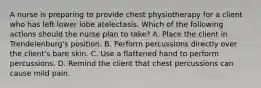 A nurse is preparing to provide chest physiotherapy for a client who has left lower lobe atelectasis. Which of the following actions should the nurse plan to take? A. Place the client in Trendelenburg's position. B. Perform percussions directly over the client's bare skin. C. Use a flattened hand to perform percussions. D. Remind the client that chest percussions can cause mild pain.