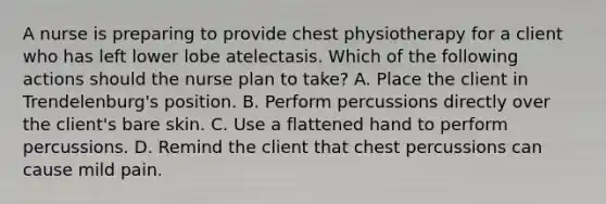 A nurse is preparing to provide chest physiotherapy for a client who has left lower lobe atelectasis. Which of the following actions should the nurse plan to take? A. Place the client in Trendelenburg's position. B. Perform percussions directly over the client's bare skin. C. Use a flattened hand to perform percussions. D. Remind the client that chest percussions can cause mild pain.