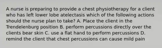 A nurse is preparing to provide a chest physiotherapy for a client who has left lower lobe atelectasis which of the following actions should the nurse plan to take? A. Place the client in the Trendelenburg position B. perform percussions directly over the clients bear skin C. use a flat hand to perform percussions D. remind the client that chest percussions can cause mild pain