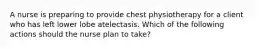 A nurse is preparing to provide chest physiotherapy for a client who has left lower lobe atelectasis. Which of the following actions should the nurse plan to take?