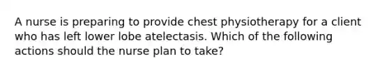 A nurse is preparing to provide chest physiotherapy for a client who has left lower lobe atelectasis. Which of the following actions should the nurse plan to take?