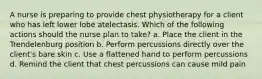 A nurse is preparing to provide chest physiotherapy for a client who has left lower lobe atelectasis. Which of the following actions should the nurse plan to take? a. Place the client in the Trendelenburg position b. Perform percussions directly over the client's bare skin c. Use a flattened hand to perform percussions d. Remind the client that chest percussions can cause mild pain