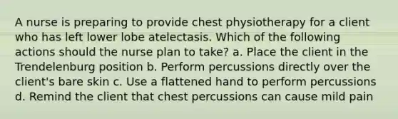 A nurse is preparing to provide chest physiotherapy for a client who has left lower lobe atelectasis. Which of the following actions should the nurse plan to take? a. Place the client in the Trendelenburg position b. Perform percussions directly over the client's bare skin c. Use a flattened hand to perform percussions d. Remind the client that chest percussions can cause mild pain