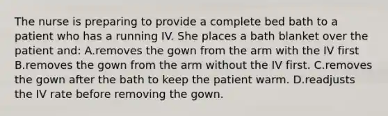 The nurse is preparing to provide a complete bed bath to a patient who has a running IV. She places a bath blanket over the patient and: A.removes the gown from the arm with the IV first B.removes the gown from the arm without the IV first. C.removes the gown after the bath to keep the patient warm. D.readjusts the IV rate before removing the gown.