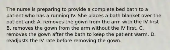 The nurse is preparing to provide a complete bed bath to a patient who has a running IV. She places a bath blanket over the patient and:​​ A. removes the gown from the arm with the IV first​ B. removes the gown from the arm without the IV first.​ C. removes the gown after the bath to keep the patient warm.​ D. readjusts the IV rate before removing the gown.​