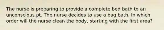 The nurse is preparing to provide a complete bed bath to an unconscious pt. The nurse decides to use a bag bath. In which order will the nurse clean the body, starting with the first area?