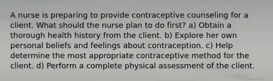 A nurse is preparing to provide contraceptive counseling for a client. What should the nurse plan to do first? a) Obtain a thorough health history from the client. b) Explore her own personal beliefs and feelings about contraception. c) Help determine the most appropriate contraceptive method for the client. d) Perform a complete physical assessment of the client.