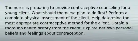 The nurse is preparing to provide contraceptive counseling for a young client. What should the nurse plan to do first? Perform a complete physical assessment of the client. Help determine the most appropriate contraceptive method for the client. Obtain a thorough health history from the client. Explore her own personal beliefs and feelings about contraception.