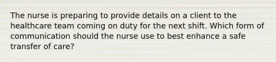 The nurse is preparing to provide details on a client to the healthcare team coming on duty for the next shift. Which form of communication should the nurse use to best enhance a safe transfer of care?