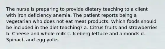 The nurse is preparing to provide dietary teaching to a client with iron deficiency anemia. The patient reports being a vegetarian who does not eat meat products. Which foods should be included in the diet teaching? a. Citrus fruits and strawberries b. Cheese and whole milk c. Iceberg lettuce and almonds d. Spinach and egg yolks