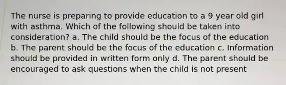 The nurse is preparing to provide education to a 9 year old girl with asthma. Which of the following should be taken into consideration? a. The child should be the focus of the education b. The parent should be the focus of the education c. Information should be provided in written form only d. The parent should be encouraged to ask questions when the child is not present