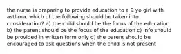 the nurse is preparing to provide education to a 9 yo girl with asthma. which of the following should be taken into consideration? a) the child should be the focus of the education b) the parent should be the focus of the education c) info should be provided in written form only d) the parent should be encouraged to ask questions when the child is not present