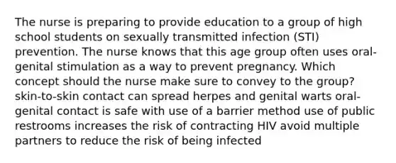 The nurse is preparing to provide education to a group of high school students on sexually transmitted infection (STI) prevention. The nurse knows that this age group often uses oral-genital stimulation as a way to prevent pregnancy. Which concept should the nurse make sure to convey to the group? skin-to-skin contact can spread herpes and genital warts oral-genital contact is safe with use of a barrier method use of public restrooms increases the risk of contracting HIV avoid multiple partners to reduce the risk of being infected