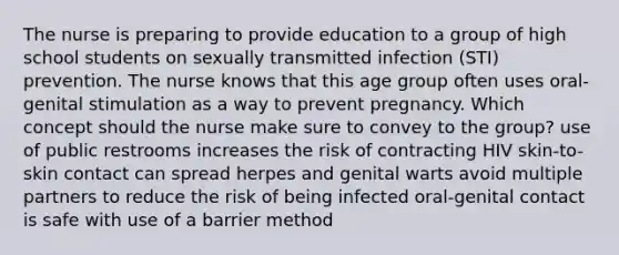 The nurse is preparing to provide education to a group of high school students on sexually transmitted infection (STI) prevention. The nurse knows that this age group often uses oral-genital stimulation as a way to prevent pregnancy. Which concept should the nurse make sure to convey to the group? use of public restrooms increases the risk of contracting HIV skin-to-skin contact can spread herpes and genital warts avoid multiple partners to reduce the risk of being infected oral-genital contact is safe with use of a barrier method