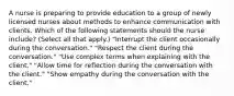 A nurse is preparing to provide education to a group of newly licensed nurses about methods to enhance communication with clients. Which of the following statements should the nurse include? (Select all that apply.) "Interrupt the client occasionally during the conversation." "Respect the client during the conversation." "Use complex terms when explaining with the client." "Allow time for reflection during the conversation with the client." "Show empathy during the conversation with the client."