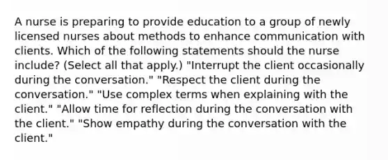 A nurse is preparing to provide education to a group of newly licensed nurses about methods to enhance communication with clients. Which of the following statements should the nurse include? (Select all that apply.) "Interrupt the client occasionally during the conversation." "Respect the client during the conversation." "Use complex terms when explaining with the client." "Allow time for reflection during the conversation with the client." "Show empathy during the conversation with the client."