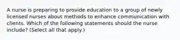 A nurse is preparing to provide education to a group of newly licensed nurses about methods to enhance communication with clients. Which of the following statements should the nurse include? (Select all that apply.)