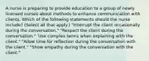 A nurse is preparing to provide education to a group of newly licensed nurses about methods to enhance communication with clients. Which of the following statements should the nurse include? (Select all that apply.) "Interrupt the client occasionally during the conversation." "Respect the client during the conversation." 'Use complex terms when explaining with the client." "Allow time for reflection during the conversation with the client." "Show empathy during the conversation with the client."