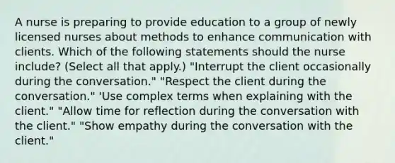 A nurse is preparing to provide education to a group of newly licensed nurses about methods to enhance communication with clients. Which of the following statements should the nurse include? (Select all that apply.) "Interrupt the client occasionally during the conversation." "Respect the client during the conversation." 'Use complex terms when explaining with the client." "Allow time for reflection during the conversation with the client." "Show empathy during the conversation with the client."