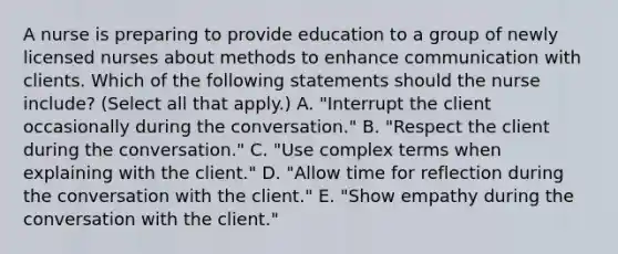 A nurse is preparing to provide education to a group of newly licensed nurses about methods to enhance communication with clients. Which of the following statements should the nurse include? (Select all that apply.) A. "Interrupt the client occasionally during the conversation." B. "Respect the client during the conversation." C. "Use complex terms when explaining with the client." D. "Allow time for reflection during the conversation with the client." E. "Show empathy during the conversation with the client."