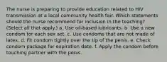 The nurse is preparing to provide education related to HIV transmission at a local community health fair. Which statements should the nurse recommend for inclusion in the teaching? (Select all that apply.) a. Use oil-based lubricants. b. Use a new condom for each sex act. c. Use condoms that are not made of latex. d. Fit condom tightly over the tip of the penis. e. Check condom package for expiration date. f. Apply the condom before touching partner with the penis.