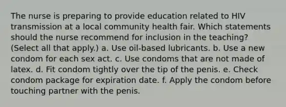 The nurse is preparing to provide education related to HIV transmission at a local community health fair. Which statements should the nurse recommend for inclusion in the teaching? (Select all that apply.) a. Use oil-based lubricants. b. Use a new condom for each sex act. c. Use condoms that are not made of latex. d. Fit condom tightly over the tip of the penis. e. Check condom package for expiration date. f. Apply the condom before touching partner with the penis.