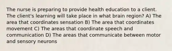 The nurse is preparing to provide health education to a client. The client's learning will take place in what brain region? A) The area that coordinates sensation B) The area that coordinates movement C) The areas that coordinate speech and communication D) The areas that communicate between motor and sensory neurons