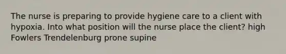 The nurse is preparing to provide hygiene care to a client with hypoxia. Into what position will the nurse place the client? high Fowlers Trendelenburg prone supine