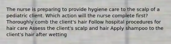 The nurse is preparing to provide hygiene care to the scalp of a pediatric client. Which action will the nurse complete first? Thoroughly comb the client's hair Follow hospital procedures for hair care Assess the client's scalp and hair Apply shampoo to the client's hair after wetting