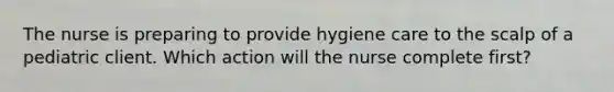 The nurse is preparing to provide hygiene care to the scalp of a pediatric client. Which action will the nurse complete first?