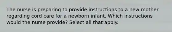 The nurse is preparing to provide instructions to a new mother regarding cord care for a newborn infant. Which instructions would the nurse provide? Select all that apply.