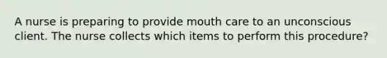 A nurse is preparing to provide mouth care to an unconscious client. The nurse collects which items to perform this procedure?