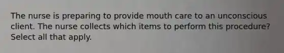 The nurse is preparing to provide mouth care to an unconscious client. The nurse collects which items to perform this procedure? Select all that apply.