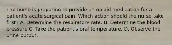 The nurse is preparing to provide an opioid medication for a patient's acute surgical pain. Which action should the nurse take first? A. Determine the respiratory rate. B. Determine the blood pressure C. Take the patient's oral temperature. D. Observe the urine output.