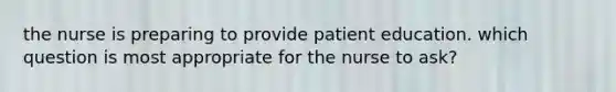 the nurse is preparing to provide patient education. which question is most appropriate for the nurse to ask?