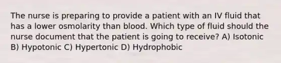 The nurse is preparing to provide a patient with an IV fluid that has a lower osmolarity than blood. Which type of fluid should the nurse document that the patient is going to receive? A) Isotonic B) Hypotonic C) Hypertonic D) Hydrophobic