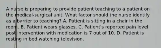 A nurse is preparing to provide patient teaching to a patient on the medical-surgical unit. What factor should the nurse identify as a barrier to teaching? A. Patient is sitting in a chair in the room. B. Patient wears glasses. C. Patient's reported pain level post intervention with medication is 7 out of 10. D. Patient is resting in bed watching television.