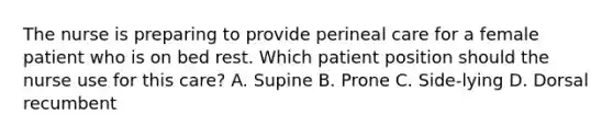 The nurse is preparing to provide perineal care for a female patient who is on bed rest. Which patient position should the nurse use for this care? A. Supine B. Prone C. Side-lying D. Dorsal recumbent