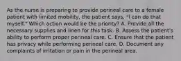 As the nurse is preparing to provide perineal care to a female patient with limited mobility, the patient says, "I can do that myself." Which action would be the priority? A. Provide all the necessary supplies and linen for this task. B. Assess the patient's ability to perform proper perineal care. C. Ensure that the patient has privacy while performing perineal care. D. Document any complaints of irritation or pain in the perineal area.