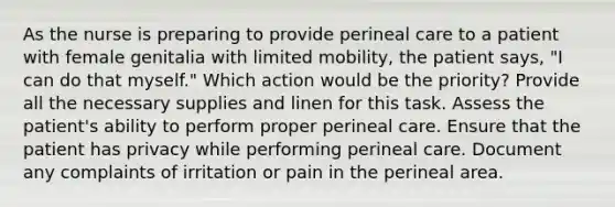 As the nurse is preparing to provide perineal care to a patient with female genitalia with limited mobility, the patient says, "I can do that myself." Which action would be the priority? Provide all the necessary supplies and linen for this task. Assess the patient's ability to perform proper perineal care. Ensure that the patient has privacy while performing perineal care. Document any complaints of irritation or pain in the perineal area.