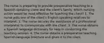 The nurse is preparing to provide preoperative teaching to a Spanish-speaking client and the client's family. Which nursing action would be most effective for teaching the client? 1. The nurse asks one of the client's English-speaking relatives to interpret. 2. The nurse secures the assistance of a professional interpreter to communicate with the client. 3. The nurse obtains a Spanish language dictionary for help in conducting the teaching session. 4. The nurse obtains a preoperative teaching Spanish-language brochure and gives it to the client.