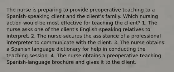 The nurse is preparing to provide preoperative teaching to a Spanish-speaking client and the client's family. Which nursing action would be most effective for teaching the client? 1. The nurse asks one of the client's English-speaking relatives to interpret. 2. The nurse secures the assistance of a professional interpreter to communicate with the client. 3. The nurse obtains a Spanish language dictionary for help in conducting the teaching session. 4. The nurse obtains a preoperative teaching Spanish-language brochure and gives it to the client.