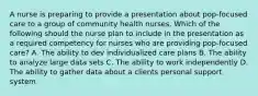 A nurse is preparing to provide a presentation about pop-focused care to a group of community health nurses. Which of the following should the nurse plan to include in the presentation as a required competency for nurses who are providing pop-focused care? A. The ability to dev individualized care plans B. The ability to analyze large data sets C. The ability to work independently D. The ability to gather data about a clients personal support system