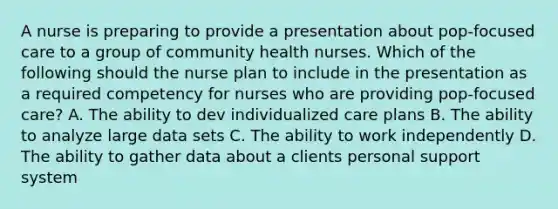 A nurse is preparing to provide a presentation about pop-focused care to a group of community health nurses. Which of the following should the nurse plan to include in the presentation as a required competency for nurses who are providing pop-focused care? A. The ability to dev individualized care plans B. The ability to analyze large data sets C. The ability to work independently D. The ability to gather data about a clients personal support system