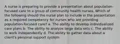 A nurse is preparing to provide a presentation about population-focused care to a group of community health nurses. Which of the following should the nurse plan to include in the presentation as a required competency for nurses who are providing population-focused care? a. The ability to develop individualized care plans b. The ability to analyze large data sets c. The ability to work independently d. The ability to gather data about a client's personal support system